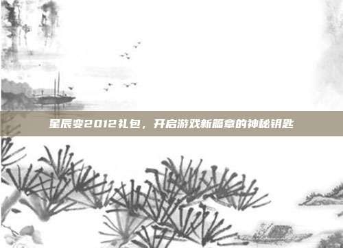 星辰变2012礼包,开启游戏新篇章的神秘钥匙