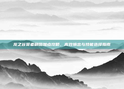 龙之谷贤者刷图加点攻略,高效输出与技能选择指南