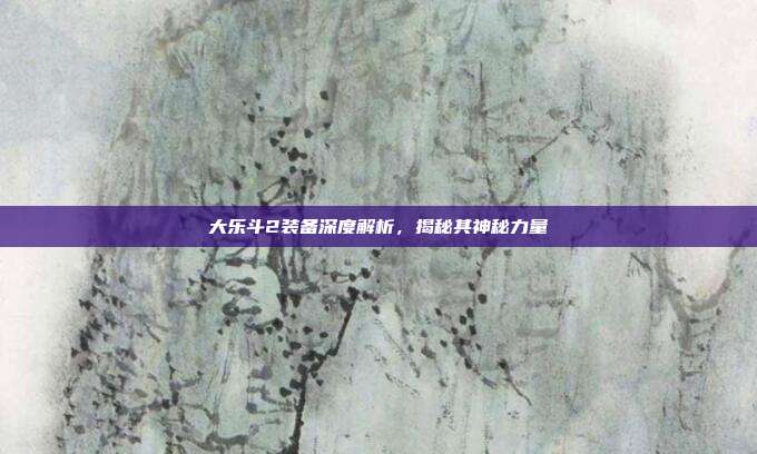 大乐斗2装备深度解析,揭秘其神秘力量