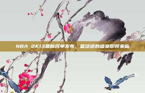 NBA 2K13最新名单发布,篮球迷的盛宴即将来临