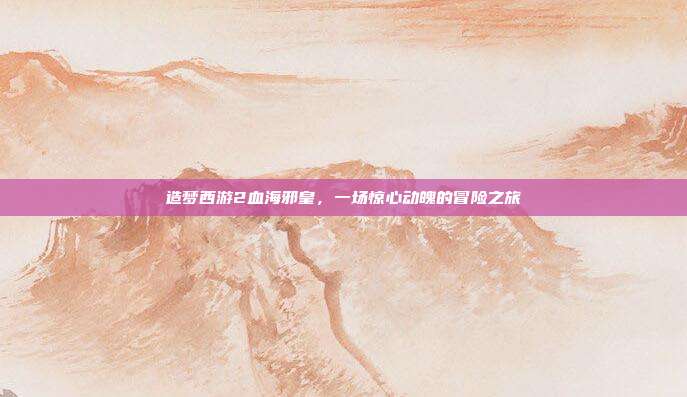 造梦西游2血海邪皇,一场惊心动魄的冒险之旅