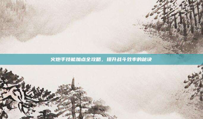 火炮手技能加点全攻略,提升战斗效率的秘诀