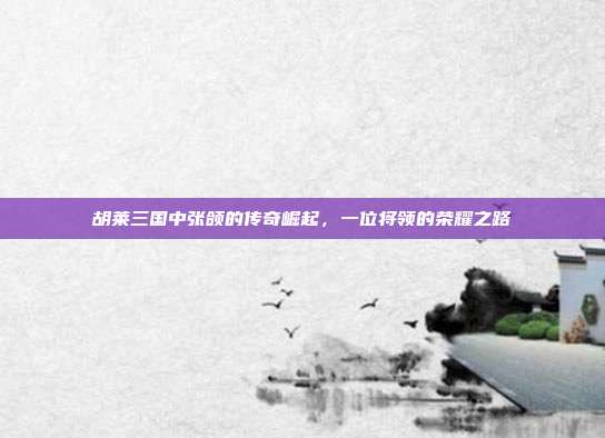 胡莱三国中张颌的传奇崛起,一位将领的荣耀之路