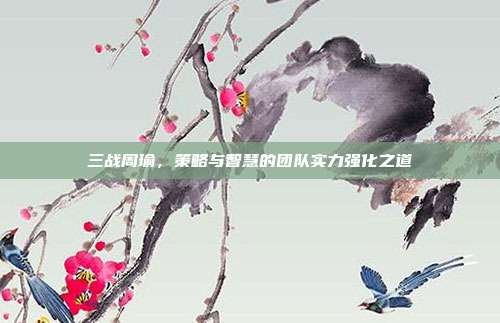 三战周瑜,策略与智慧的团队实力强化之道