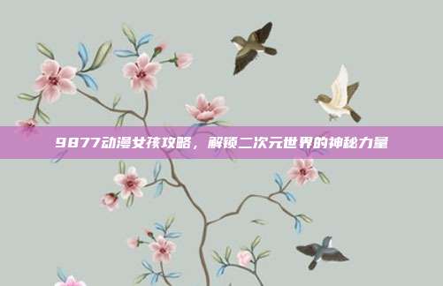 9877动漫女孩攻略,解锁二次元世界的神秘力量