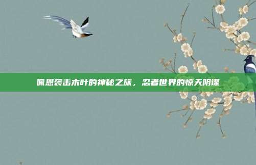 佩恩袭击木叶的神秘之旅,忍者世界的惊天阴谋