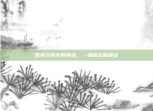 四海兄弟齐聚青岛,一场难忘的聚会