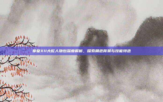 拳皇XII大蛇人物包深度解析,探索角色背景与技能特色