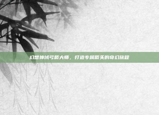 幻想神域弓箭大师,打造专属箭矢的奇幻旅程