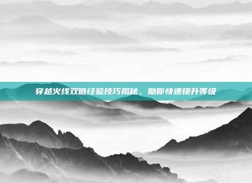 穿越火线双倍经验技巧揭秘,助你快速提升等级