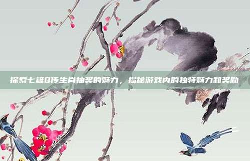 探索七雄Q传生肖抽奖的魅力,揭秘游戏内的独特魅力和奖励