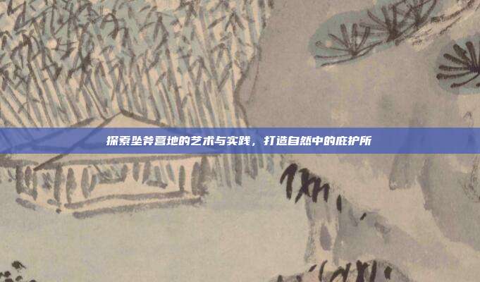 探索坠斧营地的艺术与实践,打造自然中的庇护所