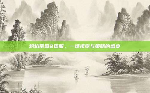 炽焰帝国2国服,一场视觉与策略的盛宴