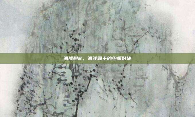 海战棋2,海洋霸主的终极对决