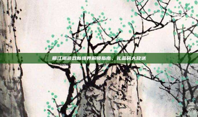 萌江湖游戏新境界解锁指南,礼品码大放送