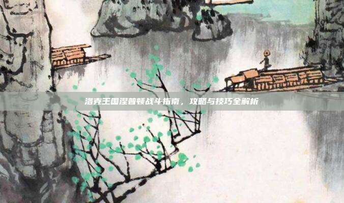 洛克王国涅普顿战斗指南,攻略与技巧全解析