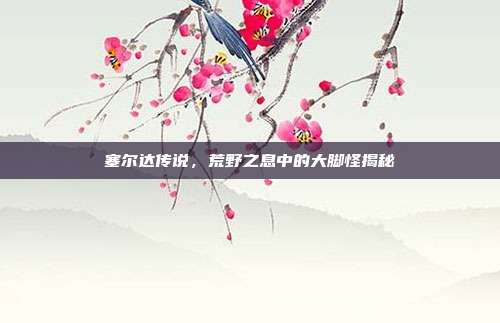 塞尔达传说,荒野之息中的大脚怪揭秘