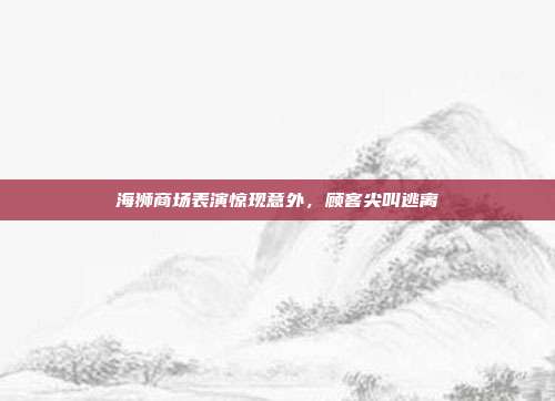 海狮商场表演惊现意外,顾客尖叫逃离