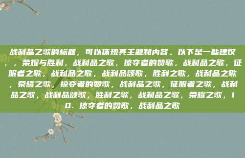 战利品之歌的标题,可以体现其主题和内容。以下是一些建议,,荣耀与胜利,战利品之歌,掠夺者的赞歌,战利品之歌,征服者之歌,战利品之歌,战利品颂歌,胜利之歌,战利品之歌,荣耀之歌,掠夺者的赞歌,战利品之歌,征服者之歌,战利品之歌,战利品颂歌,胜利之歌,战利品之歌,荣耀之歌,10. 掠夺者的赞歌,战利品之歌
