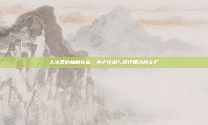 大法师的神秘头饰,古老传说与现代魔法的交汇