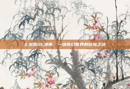 七龙珠OL港服,一场奇幻世界的冒险之旅