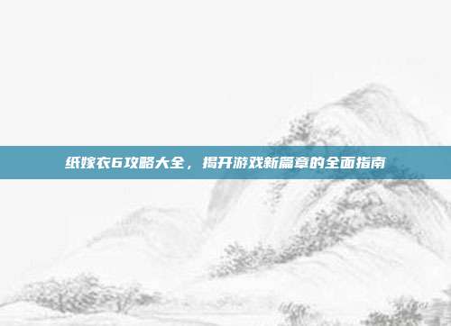 纸嫁衣6攻略大全,揭开游戏新篇章的全面指南
