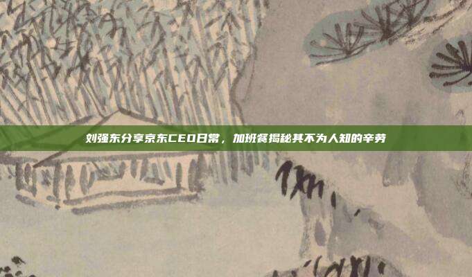 刘强东分享京东CEO日常,加班餐揭秘其不为人知的辛劳