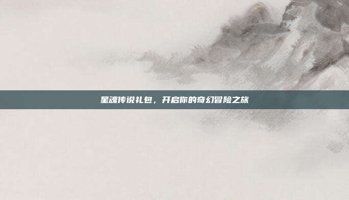 星魂传说礼包,开启你的奇幻冒险之旅