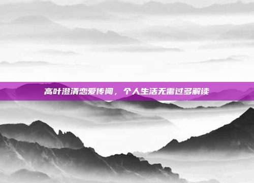 高叶澄清恋爱传闻,个人生活无需过多解读