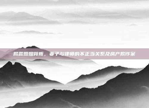 揭露婚姻背叛,妻子与律师的不正当关系及房产欺诈案
