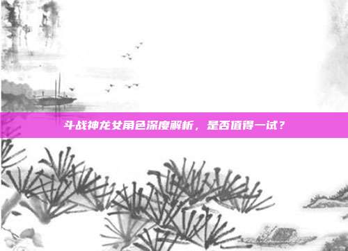 斗战神龙女角色深度解析,是否值得一试?