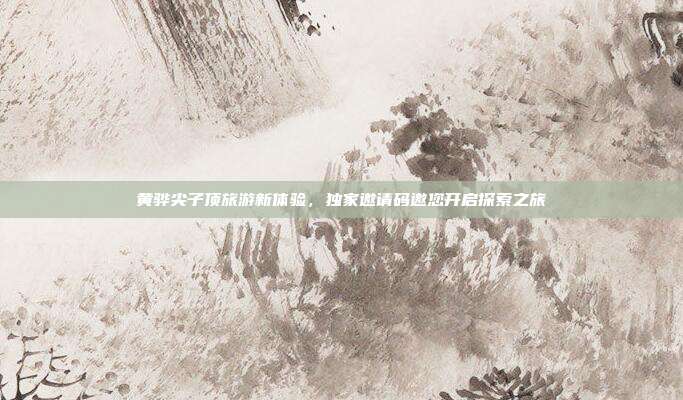 黄骅尖子顶旅游新体验,独家邀请码邀您开启探索之旅