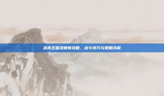 洛克王国涅普顿攻略,战斗技巧与策略详解