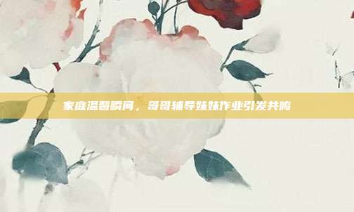 家庭温馨瞬间,哥哥辅导妹妹作业引发共鸣