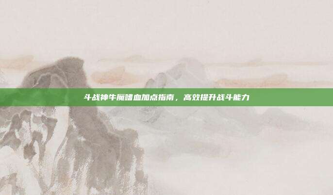 斗战神牛魔嗜血加点指南,高效提升战斗能力