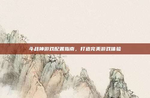 斗战神游戏配置指南,打造完美游戏体验