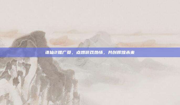 诛仙2推广员,点燃游戏热情,共创辉煌未来