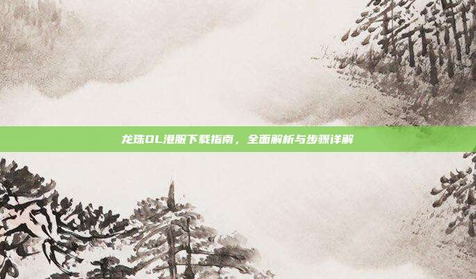 龙珠OL港服下载指南,全面解析与步骤详解