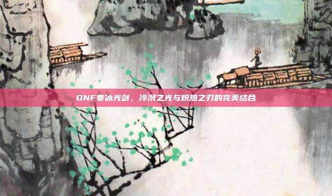 DNF寒冰光剑,冷冽之光与炽热之刃的完美结合