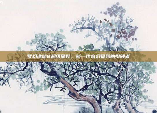 梦幻诛仙2超级星娃,新一代奇幻冒险的引领者