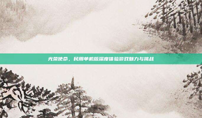 光荣使命,民用单机版深度体验游戏魅力与挑战