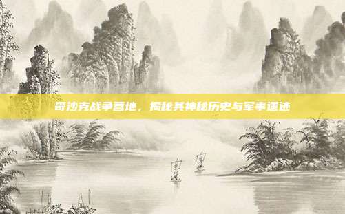 哥沙克战争营地,揭秘其神秘历史与军事遗迹