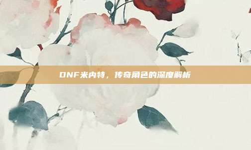 DNF米内特,传奇角色的深度解析