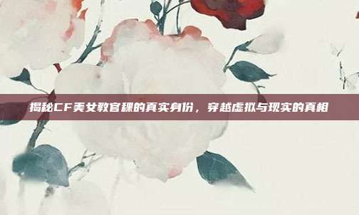 揭秘CF美女教官稞的真实身份,穿越虚拟与现实的真相