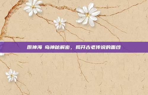 原神海祇岛神秘解密,揭开古老传说的面纱