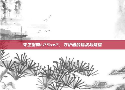 守卫剑阁1.25xz2,守护者的挑战与荣耀