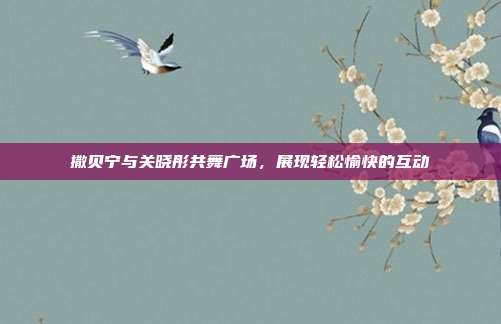 撒贝宁与关晓彤共舞广场,展现轻松愉快的互动
