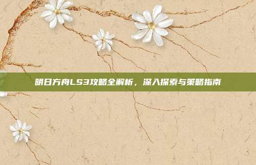 明日方舟LS3攻略全解析,深入探索与策略指南