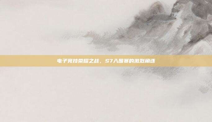 电子竞技荣耀之战,S7入围赛的激烈角逐