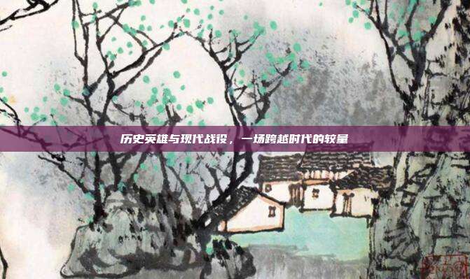 历史英雄与现代战役,一场跨越时代的较量